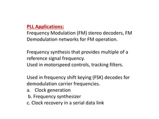 PLL Applications:
Frequency Modulation (FM) stereo decoders, FM
Demodulation networks for FM operation.
Frequency synthesis that provides multiple of a
reference signal frequency.
Used in motorspeed controls, tracking filters.
Used in frequency shift keying (FSK) decodes for
demodulation carrier frequencies.
a. Clock generation
b. Frequency synthesizer
c. Clock recovery in a serial data link
 