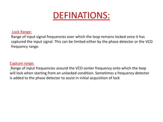 DEFINATIONS:
Lock Range:
Range of input signal frequencies over which the loop remains locked once it has
captured the input signal. This can be limited either by the phase detector or the VCO
frequency range.
Capture range:
Range of input frequencies around the VCO center frequency onto which the loop
will lock when starting from an unlocked condition. Sometimes a frequency detector
is added to the phase detector to assist in initial acquisition of lock
 