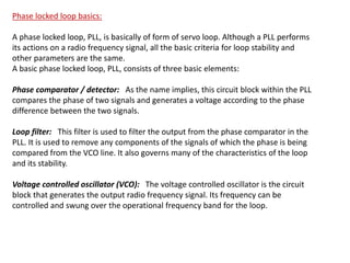 Phase locked loop basics:
A phase locked loop, PLL, is basically of form of servo loop. Although a PLL performs
its actions on a radio frequency signal, all the basic criteria for loop stability and
other parameters are the same.
A basic phase locked loop, PLL, consists of three basic elements:
Phase comparator / detector: As the name implies, this circuit block within the PLL
compares the phase of two signals and generates a voltage according to the phase
difference between the two signals.
Loop filter: This filter is used to filter the output from the phase comparator in the
PLL. It is used to remove any components of the signals of which the phase is being
compared from the VCO line. It also governs many of the characteristics of the loop
and its stability.
Voltage controlled oscillator (VCO): The voltage controlled oscillator is the circuit
block that generates the output radio frequency signal. Its frequency can be
controlled and swung over the operational frequency band for the loop.
 