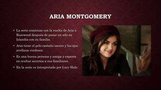 ARIA MONTGOMERY
• La serie comienza con la vuelta de Aria a
Rosewood después de pasar un año en
Islandia con su familia.
• Aria tiene el pelo castaño oscuro y los ojos
avellana verdosos.
• Es una buena persona y amiga y experta
en ocultar secretos a sus familiares.
• En la serie es interpretada por Lucy Hale.
 