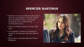 SPENCER HASTINGS
• Spencer es la más inteligente del grupo y
viene de una familia con mucho dinero.
Es muy perfeccionista y una amiga
totalmente leal, a parte de una
investigadora nata.
• Tiene el cabello castaño y los ojos color
café.
• A su familia la rodean un montón de
secretos, eso hace que ella desconfíe de
ellos.
• En la serie es interpretada por Troian
Bellisario.
 