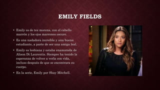 EMILY FIELDS
• Emily es de tez morena, con el cabello
marrón y los ojos marrones oscuro.
• Es una nadadora increíble y una buena
estudiante, a parte de ser una amiga leal.
• Emily es lesbiana y estaba enamorada de
Alison Di Laurentis. Siempre ha tenido la
esperanza de volver a verla con vida,
incluso después de que se encontrara su
cuerpo.
• En la serie, Emily por Shay Mitchell.
 