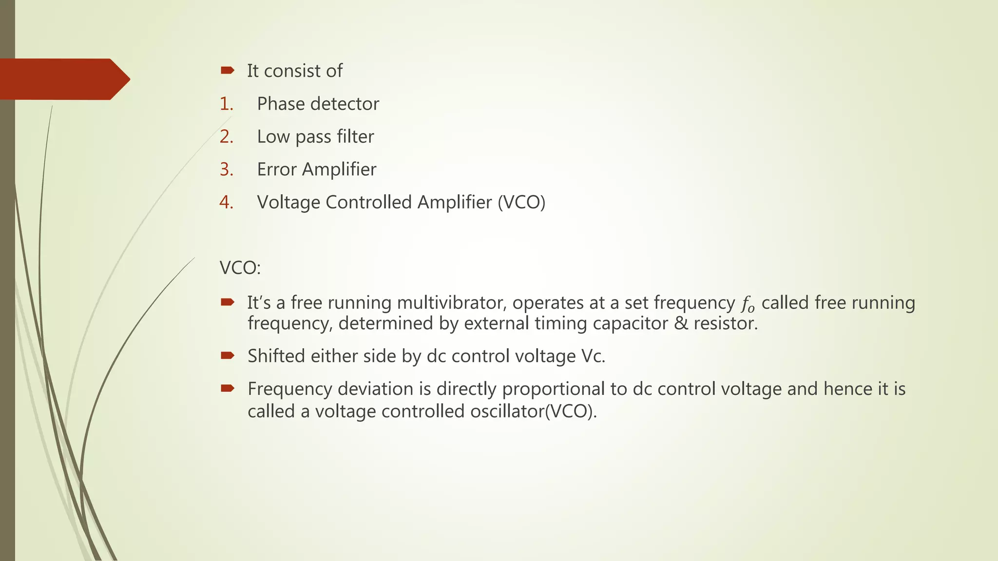  It consist of
1. Phase detector
2. Low pass filter
3. Error Amplifier
4. Voltage Controlled Amplifier (VCO)
VCO:
 It’s a free running multivibrator, operates at a set frequency 𝑓𝑜 called free running
frequency, determined by external timing capacitor & resistor.
 Shifted either side by dc control voltage Vc.
 Frequency deviation is directly proportional to dc control voltage and hence it is
called a voltage controlled oscillator(VCO).
 
