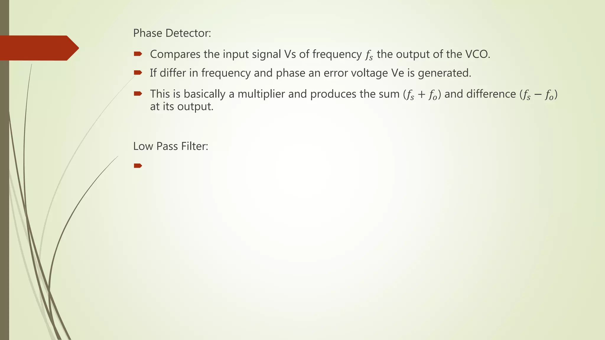 Phase Detector:
 Compares the input signal Vs of frequency 𝑓𝑠 the output of the VCO.
 If differ in frequency and phase an error voltage Ve is generated.
 This is basically a multiplier and produces the sum (𝑓𝑠 + 𝑓𝑜) and difference (𝑓𝑠 − 𝑓𝑜)
at its output.
Low Pass Filter:

 