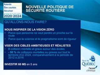 QU’ALLONS-NOUS FAIRE?
NOUS INSPIRER DE LA VISION ZÉRO
• Parce que personne ne veut perdre un proche sur la
route
• Parce que la science et le pragmatisme sont de rigueur
VISER DES CIBLES AMBITIEUSES ET RÉALISTES
• 0 collision mortelle et grave autour des écoles
• - 50 % de collisions mortelles ou graves sur tout le
territoire d’ici 2024, comparativement à la période de
2012 à 2016
INVESTIR 60 M$ en 5 ans
NOUVELLE POLITIQUE DE
SÉCURITÉ ROUTIÈRE
 