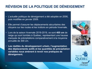RÉVISION DE LA POLITIQUE DE DÉNEIGEMENT
22
− L’actuelle politique de déneigement a été adoptée en 2006,
puis modifiée en janvier 2009.
− Elle permet d’assurer les déplacements sécuritaires des
citoyens sur les routes et les trottoirs en période hivernale.
− Lors de la saison hivernale 2018-2019, ce sont 405 cm de
neige qui sont tombés à Québec, représentant une hausse
marquée de précipitations comparativement à la moyenne
annuelle de 300 cm.
− Les réalités du développement urbain, l’augmentation
des déplacements actifs et les quantités de précipitation
variables nous amènent à revoir nos pratiques de
déneigement.
 