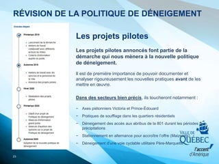 Les projets pilotes
Les projets pilotes annoncés font partie de la
démarche qui nous mènera à la nouvelle politique
de déneigement.
Il est de première importance de pouvoir documenter et
analyser rigoureusement les nouvelles pratiques avant de les
mettre en œuvre.
Dans des secteurs bien précis, ils toucheront notamment :
− Axes piétonniers Victoria et Prince-Édouard
− Pratiques de soufflage dans les quartiers résidentiels
− Déneigement des accès aux abribus de la 801 durant les périodes de
précipitations
− Stationnement en alternance pour accroître l’offre (Maizerets)
− Déneigement d’une voie cyclable utilitaire Père-Marquette
23
RÉVISION DE LA POLITIQUE DE DÉNEIGEMENT
 