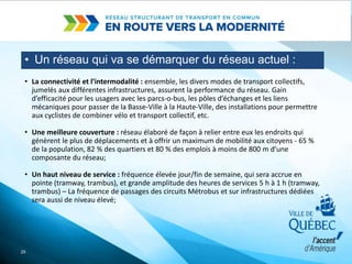 • Un réseau qui va se démarquer du réseau actuel :
25
• La connectivité et l’intermodalité : ensemble, les divers modes de transport collectifs,
jumelés aux différentes infrastructures, assurent la performance du réseau. Gain
d’efficacité pour les usagers avec les parcs-o-bus, les pôles d’échanges et les liens
mécaniques pour passer de la Basse-Ville à la Haute-Ville, des installations pour permettre
aux cyclistes de combiner vélo et transport collectif, etc.
• Une meilleure couverture : réseau élaboré de façon à relier entre eux les endroits qui
génèrent le plus de déplacements et à offrir un maximum de mobilité aux citoyens - 65 %
de la population, 82 % des quartiers et 80 % des emplois à moins de 800 m d’une
composante du réseau;
• Un haut niveau de service : fréquence élevée jour/fin de semaine, qui sera accrue en
pointe (tramway, trambus), et grande amplitude des heures de services 5 h à 1 h (tramway,
trambus) – La fréquence de passages des circuits Métrobus et sur infrastructures dédiées
sera aussi de niveau élevé;
 