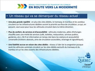 • Un réseau qui va se démarquer du réseau actuel :
26
• Une plus grande rapidité : en plus des sites dédiés, le tramway, le trambus et les autobus
circulant sur les infrastructures dédiées auront la priorité aux feux de circulation, ce qui, en
passant, vaut aussi pour tous les véhicules circulant dans la même direction;
• Plus de confort, de services et d’accessibilité : véhicules modernes, pôles d’échanges
chauffés avec une mixité de services (café, toilettes, restauration, services publics,
garderies, etc.), Wi-fi et information en temps réel dans les stations et accessibilité
universelle (trottoirs abaissés, aires de circulation accessibles, éclairage et signalétique);
• Une fiabilité accrue en raison des sites dédiés : réseau à l’abri de la congestion puisque
seuls les véhicules autorisés circulent sur les sites dédiés exclusifs du tramway et du
trambus et sur les sites ouverts des infrastructures dédiées.
 