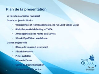 Plan de la présentation
3
Le rôle d’un conseiller municipal
Grands projets du district
• Verdissement et réaménagement de la rue Saint-Vallier Ouest
• Bibliothèque Gabrielle-Roy et YMCA
• Aménagement de la Pointe-aux-Lièvres
• Sécurité/graffitis et vandalisme
Grands projets Ville
• Réseau de transport structurant
• Sécurité routière
• Pistes cyclables
• Vision de l’arbre
• Centre de biométhanisation
• Écocentres et « Ça va là »
 