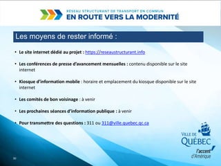 Les moyens de rester informé :
30
• Le site internet dédié au projet : https://reseaustructurant.info
• Les conférences de presse d’avancement mensuelles : contenu disponible sur le site
internet
• Kiosque d’information mobile : horaire et emplacement du kiosque disponible sur le site
internet
• Les comités de bon voisinage : à venir
• Les prochaines séances d’information publique : à venir
• Pour transmettre des questions : 311 ou 311@ville.quebec.qc.ca
 