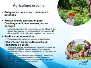 Agriculture urbaine
• Potagers en cour avant : maintenant
autorisés
• Programme de subvention pour
l’aménagement de nouveaux jardins
partagés
– Les organismes et les regroupements de citoyens qui
désirent aménager un jardin partagé ont jusqu’au 20
décembre 2019, à 16 h, pour déposer une demande.
• Jardins communautaires
– Plusieurs projets réalisés, en cours ou en planification
• Plan d’action en agriculture urbaine
(démarche en cours)
– Aspects en analyse : l’aménagement de jardins potagers, les
élevages (ex. poules, abeilles, poissons), la production
agricole destinée à la vente, le verdissement et l’entretien des
espaces verts.
– Démarche : consultation en ligne (complétée), séances de
travail avec les organismes et les conseils de quartier
(décembre-janvier), lancement du projet de plan d’action et
consultation publique (printemps 2020).
 