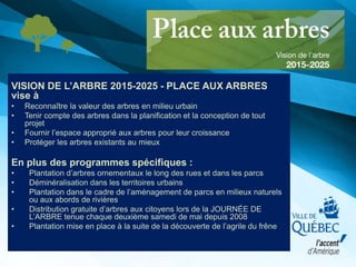 VISION DE L’ARBRE 2015-2025 - PLACE AUX ARBRES
vise à
• Reconnaître la valeur des arbres en milieu urbain
• Tenir compte des arbres dans la planification et la conception de tout
projet
• Fournir l’espace approprié aux arbres pour leur croissance
• Protéger les arbres existants au mieux
En plus des programmes spécifiques :
• Plantation d’arbres ornementaux le long des rues et dans les parcs
• Déminéralisation dans les territoires urbains
• Plantation dans le cadre de l’aménagement de parcs en milieux naturels
ou aux abords de rivières
• Distribution gratuite d’arbres aux citoyens lors de la JOURNÉE DE
L’ARBRE tenue chaque deuxième samedi de mai depuis 2008
• Plantation mise en place à la suite de la découverte de l’agrile du frêne
 