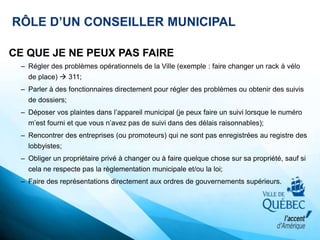 RÔLE D’UN CONSEILLER MUNICIPAL
CE QUE JE NE PEUX PAS FAIRE
– Régler des problèmes opérationnels de la Ville (exemple : faire changer un rack à vélo
de place)  311;
– Parler à des fonctionnaires directement pour régler des problèmes ou obtenir des suivis
de dossiers;
– Déposer vos plaintes dans l’appareil municipal (je peux faire un suivi lorsque le numéro
m’est fourni et que vous n’avez pas de suivi dans des délais raisonnables);
– Rencontrer des entreprises (ou promoteurs) qui ne sont pas enregistrées au registre des
lobbyistes;
– Obliger un propriétaire privé à changer ou à faire quelque chose sur sa propriété, sauf si
cela ne respecte pas la règlementation municipale et/ou la loi;
– Faire des représentations directement aux ordres de gouvernements supérieurs.
 