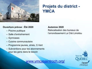 Projets du district -
YMCA
Ouverture prévue : Été 2020
– Piscine publique
– Salle d’entraînement
– Gymnases
– Cuisine communautaire
– Programme jeunes, aînés, C-Vert
– Subventions pour les abonnements
pour les gens dans le besoin
Automne 2020
Relocalisation des bureaux de
l’arrondissement La Cité Limoilou
www.ymcasaintroch.org/
 