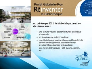 Au printemps 2022, la bibliothèque centrale
du réseau sera :
– une facture visuelle et architecturale distinctive
et agrandie;
– un lieu phare de la technoculture;
– Une bibliothèque ouverte et accessible renforcée
par des aménagements décloisonnés qui
favorisent les échanges et le partage;
– Des foyers thématiques : BD, cuisine, roman,
etc.
 