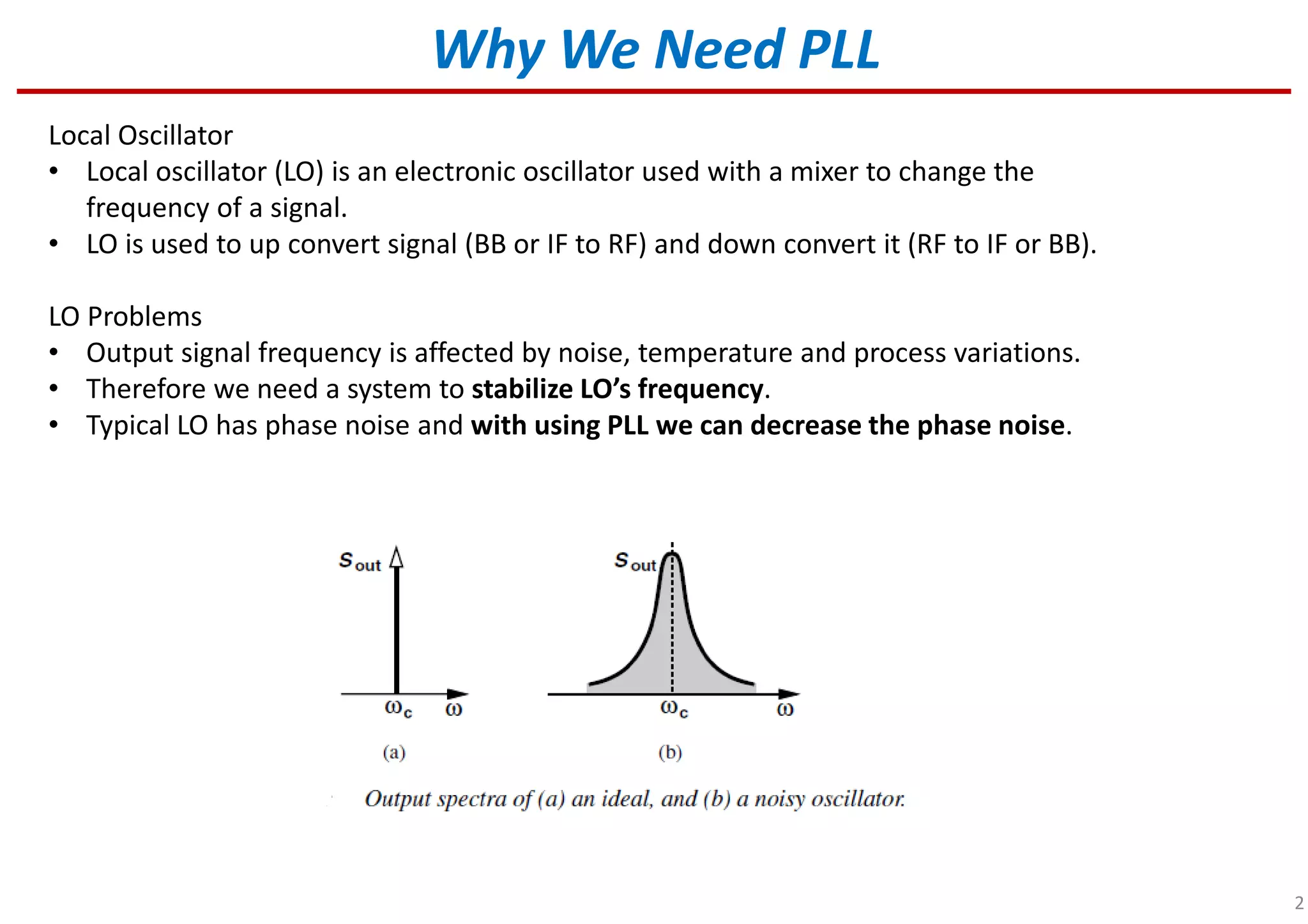 2
Local Oscillator
• Local oscillator (LO) is an electronic oscillator used with a mixer to change the
frequency of a signal.
• LO is used to up convert signal (BB or IF to RF) and down convert it (RF to IF or BB).
LO Problems
• Output signal frequency is affected by noise, temperature and process variations.
• Therefore we need a system to stabilize LO’s frequency.
• Typical LO has phase noise and with using PLL we can decrease the phase noise.
Why We Need PLL