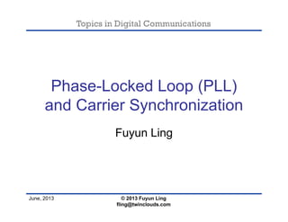 Topics in Digital Communications
June, 2013
Phase-Locked Loop (PLL)
and Carrier Synchronization
Fuyun Ling
© 2013 Fuyun Ling
fling@twinclouds.com
 