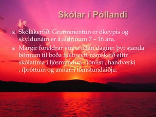             Skólar í PóllandiSkólakerfið: Grunnmentun er ókeypis og skyldunám er á aldrinum 7 – 16 ára.Margir foreldrar vinna allan daginn því standa börnum til boða fjölbreytt námskeið eftir skólatíma í ljósmyndun , tónlist , handverki , íþróttum og annarri tómstundaiðju.