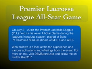 Premier Lacrosse
League All-Star Game
On July 21, 2019, the Premier Lacrosse League
(PLL) held its ﬁrst-ever All-Star Game during the
league’s inaugural season, played at Banc
of California Stadium (home of MLS club LAFC) 
What follows is a look at the fan experience and
various activations and offerings from the event. For
more on me, visit DSMSports.net and follow me on
Twitter @njh287.
 