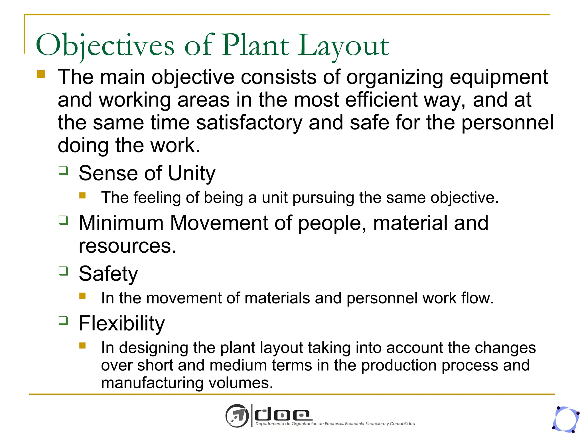 Objectives of Plant Layout
 The main objective consists of organizing equipment
and working areas in the most efficient way, and at
the same time satisfactory and safe for the personnel
doing the work.
 Sense of Unity
 The feeling of being a unit pursuing the same objective.
 Minimum Movement of people, material and
resources.
 Safety
 In the movement of materials and personnel work flow.
 Flexibility
 In designing the plant layout taking into account the changes
over short and medium terms in the production process and
manufacturing volumes.
 