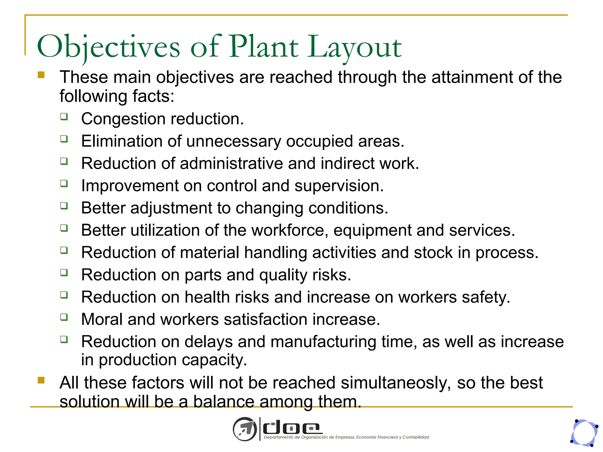 Objectives of Plant Layout
 These main objectives are reached through the attainment of the
following facts:
 Congestion reduction.
 Elimination of unnecessary occupied areas.
 Reduction of administrative and indirect work.
 Improvement on control and supervision.
 Better adjustment to changing conditions.
 Better utilization of the workforce, equipment and services.
 Reduction of material handling activities and stock in process.
 Reduction on parts and quality risks.
 Reduction on health risks and increase on workers safety.
 Moral and workers satisfaction increase.
 Reduction on delays and manufacturing time, as well as increase
in production capacity.
 All these factors will not be reached simultaneosly, so the best
solution will be a balance among them.
 