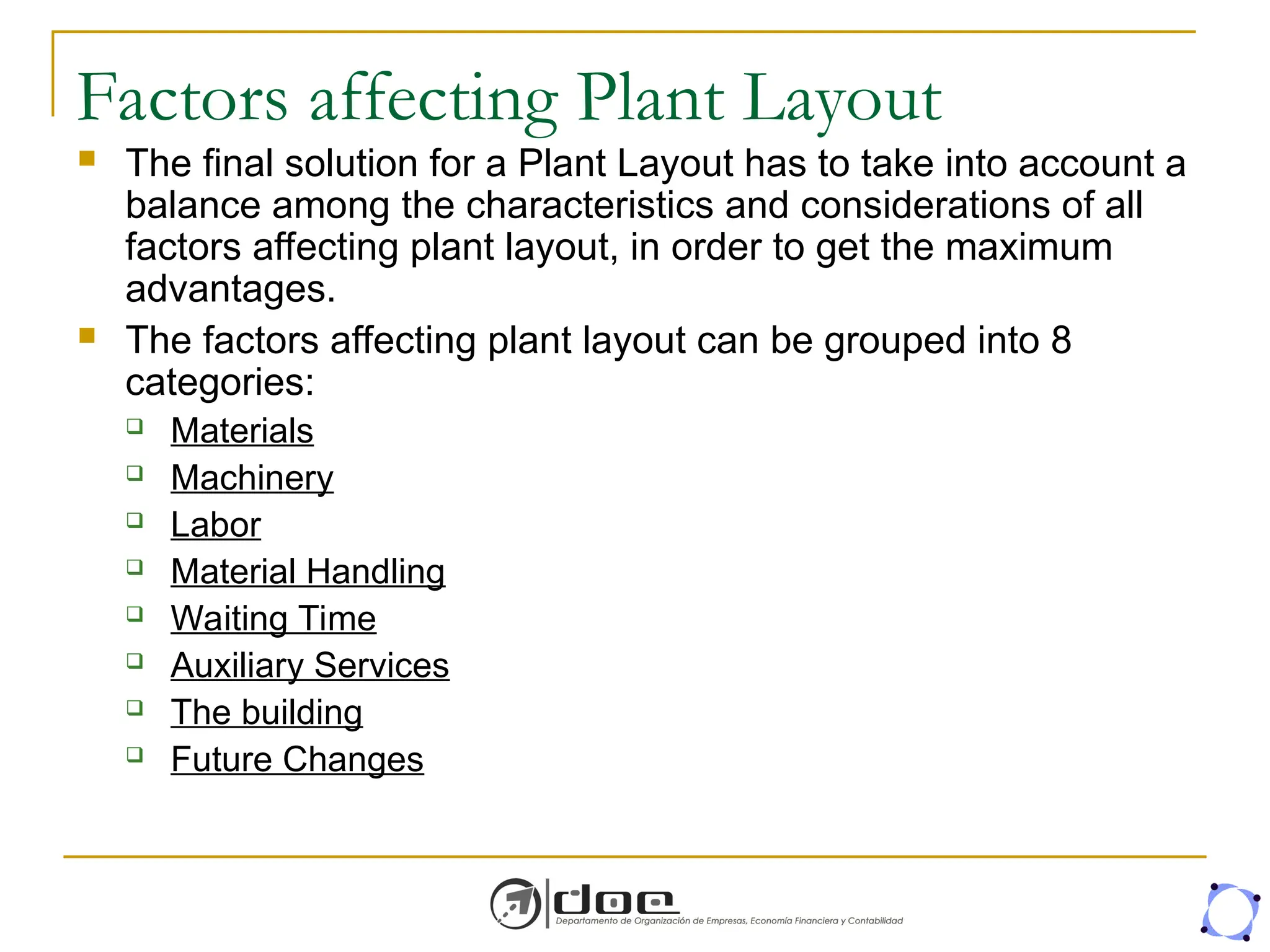 Factors affecting Plant Layout
 The final solution for a Plant Layout has to take into account a
balance among the characteristics and considerations of all
factors affecting plant layout, in order to get the maximum
advantages.
 The factors affecting plant layout can be grouped into 8
categories:
 Materials
 Machinery
 Labor
 Material Handling
 Waiting Time
 Auxiliary Services
 The building
 Future Changes
 