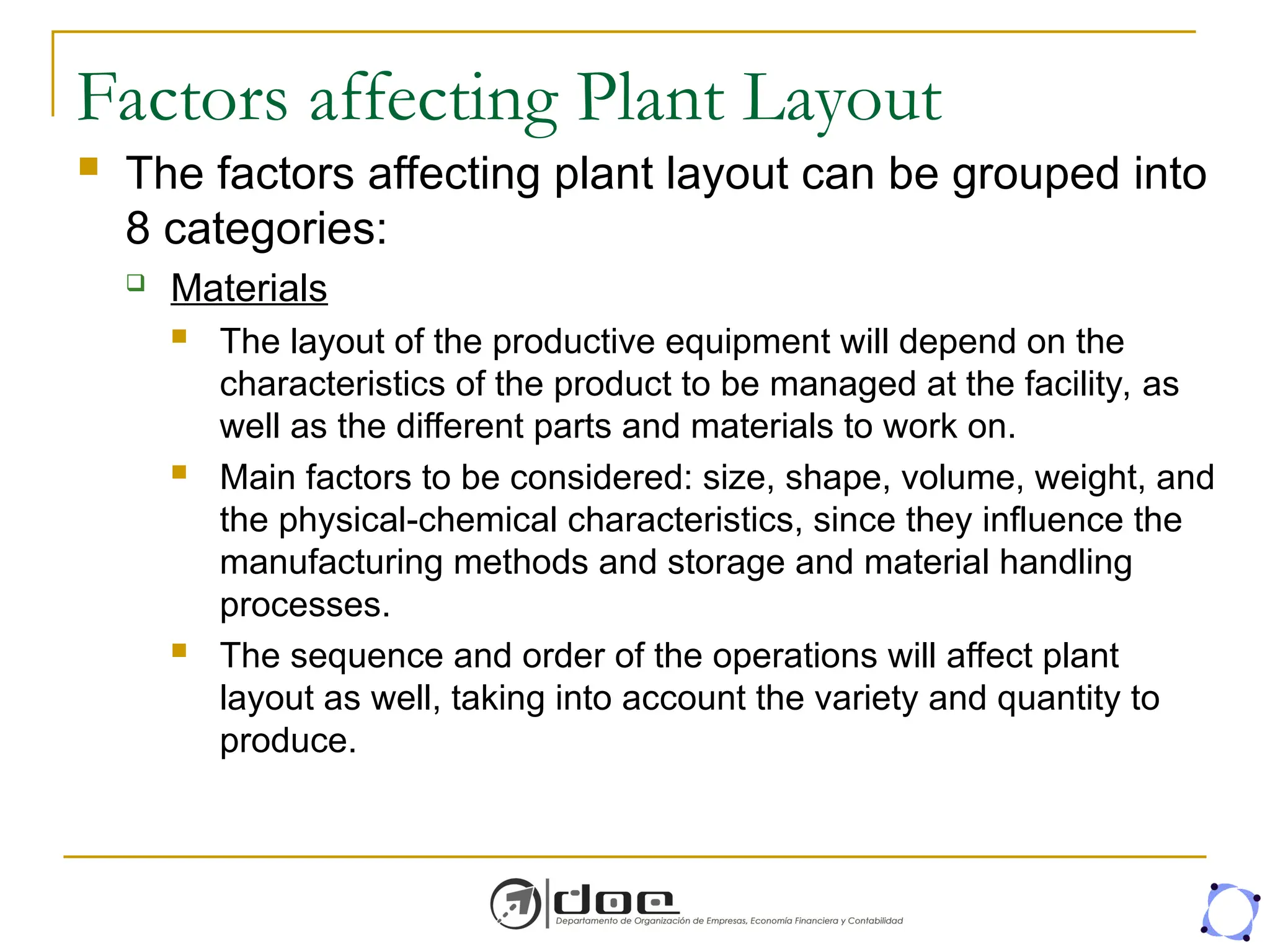 Factors affecting Plant Layout
 The factors affecting plant layout can be grouped into
8 categories:
 Materials
 The layout of the productive equipment will depend on the
characteristics of the product to be managed at the facility, as
well as the different parts and materials to work on.
 Main factors to be considered: size, shape, volume, weight, and
the physical-chemical characteristics, since they influence the
manufacturing methods and storage and material handling
processes.
 The sequence and order of the operations will affect plant
layout as well, taking into account the variety and quantity to
produce.
 