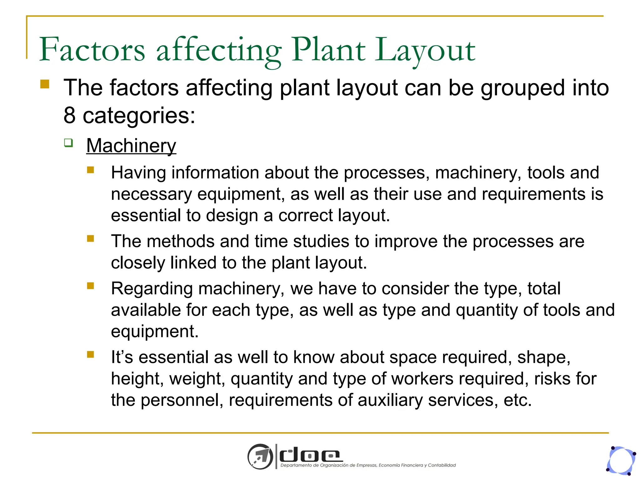 Factors affecting Plant Layout
 The factors affecting plant layout can be grouped into
8 categories:
 Machinery
 Having information about the processes, machinery, tools and
necessary equipment, as well as their use and requirements is
essential to design a correct layout.
 The methods and time studies to improve the processes are
closely linked to the plant layout.
 Regarding machinery, we have to consider the type, total
available for each type, as well as type and quantity of tools and
equipment.
 It’s essential as well to know about space required, shape,
height, weight, quantity and type of workers required, risks for
the personnel, requirements of auxiliary services, etc.
 