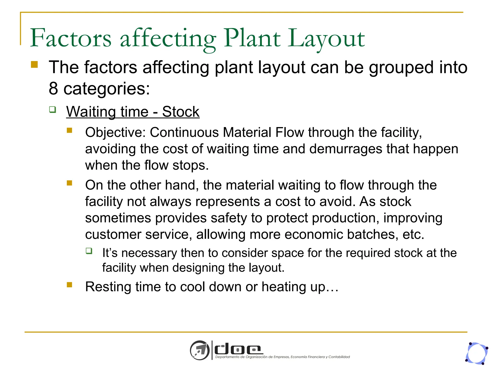 Factors affecting Plant Layout
 The factors affecting plant layout can be grouped into
8 categories:
 Waiting time - Stock
 Objective: Continuous Material Flow through the facility,
avoiding the cost of waiting time and demurrages that happen
when the flow stops.
 On the other hand, the material waiting to flow through the
facility not always represents a cost to avoid. As stock
sometimes provides safety to protect production, improving
customer service, allowing more economic batches, etc.
 It’s necessary then to consider space for the required stock at the
facility when designing the layout.
 Resting time to cool down or heating up…
 
