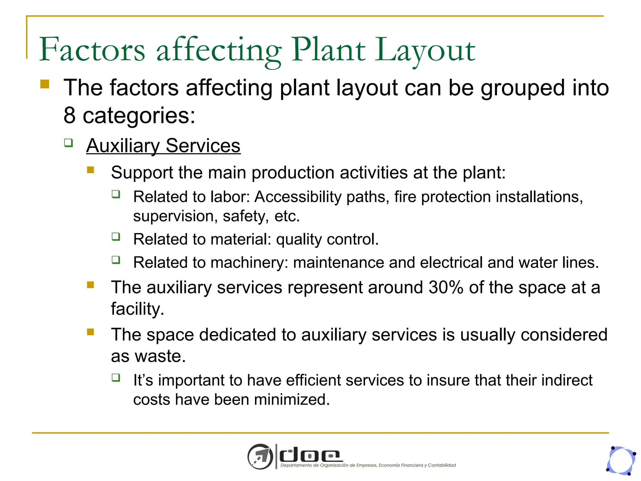 Factors affecting Plant Layout
 The factors affecting plant layout can be grouped into
8 categories:
 Auxiliary Services
 Support the main production activities at the plant:
 Related to labor: Accessibility paths, fire protection installations,
supervision, safety, etc.
 Related to material: quality control.
 Related to machinery: maintenance and electrical and water lines.
 The auxiliary services represent around 30% of the space at a
facility.
 The space dedicated to auxiliary services is usually considered
as waste.
 It’s important to have efficient services to insure that their indirect
costs have been minimized.
 
