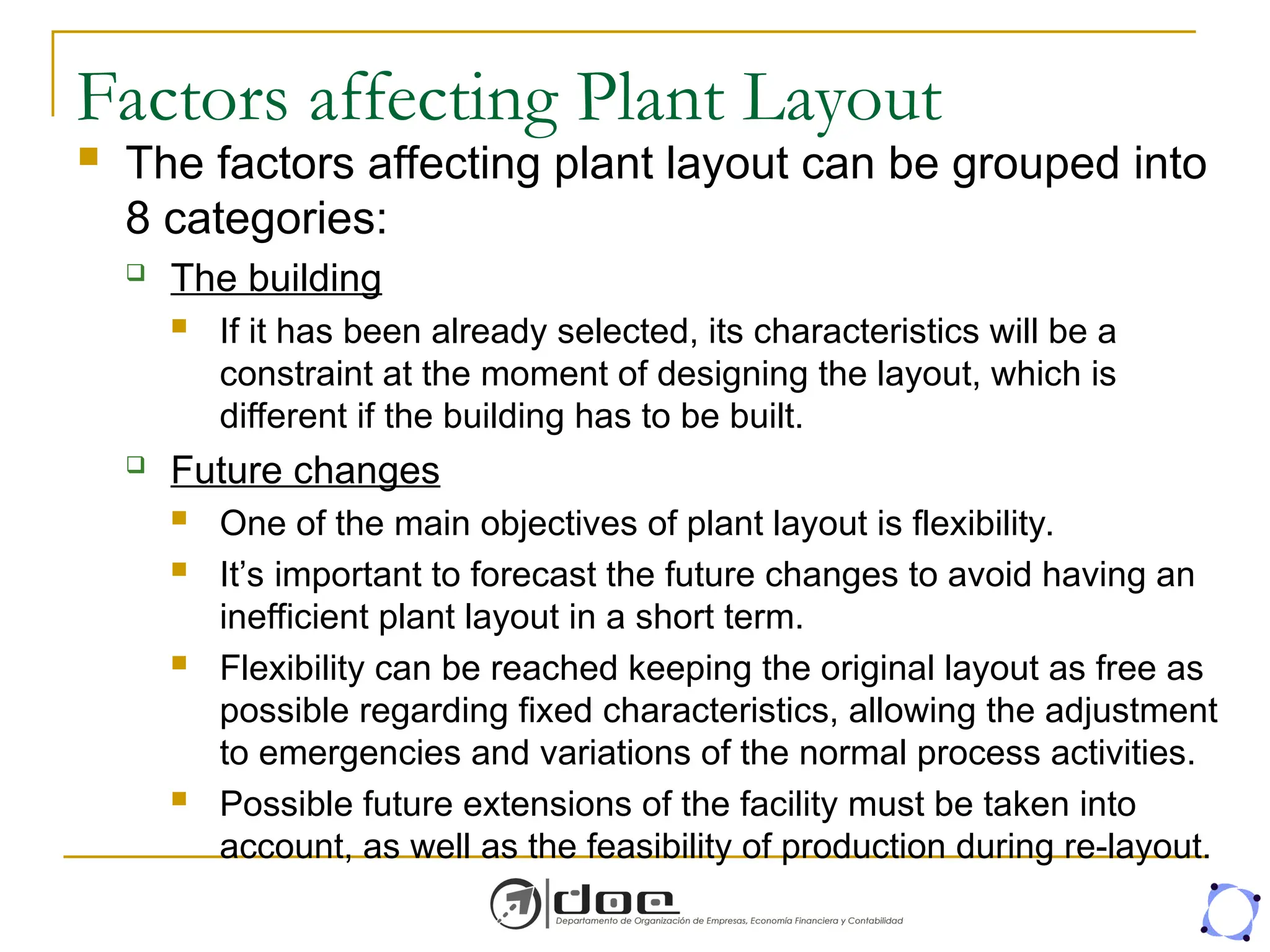 Factors affecting Plant Layout
 The factors affecting plant layout can be grouped into
8 categories:
 The building
 If it has been already selected, its characteristics will be a
constraint at the moment of designing the layout, which is
different if the building has to be built.
 Future changes
 One of the main objectives of plant layout is flexibility.
 It’s important to forecast the future changes to avoid having an
inefficient plant layout in a short term.
 Flexibility can be reached keeping the original layout as free as
possible regarding fixed characteristics, allowing the adjustment
to emergencies and variations of the normal process activities.
 Possible future extensions of the facility must be taken into
account, as well as the feasibility of production during re-layout.
 