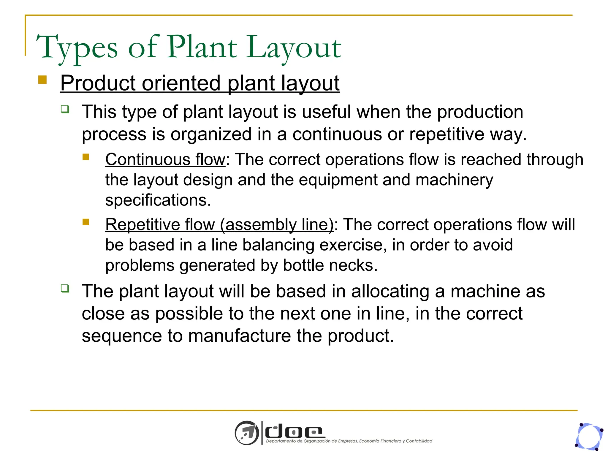 Types of Plant Layout
 Product oriented plant layout
 This type of plant layout is useful when the production
process is organized in a continuous or repetitive way.
 Continuous flow: The correct operations flow is reached through
the layout design and the equipment and machinery
specifications.
 Repetitive flow (assembly line): The correct operations flow will
be based in a line balancing exercise, in order to avoid
problems generated by bottle necks.
 The plant layout will be based in allocating a machine as
close as possible to the next one in line, in the correct
sequence to manufacture the product.
 