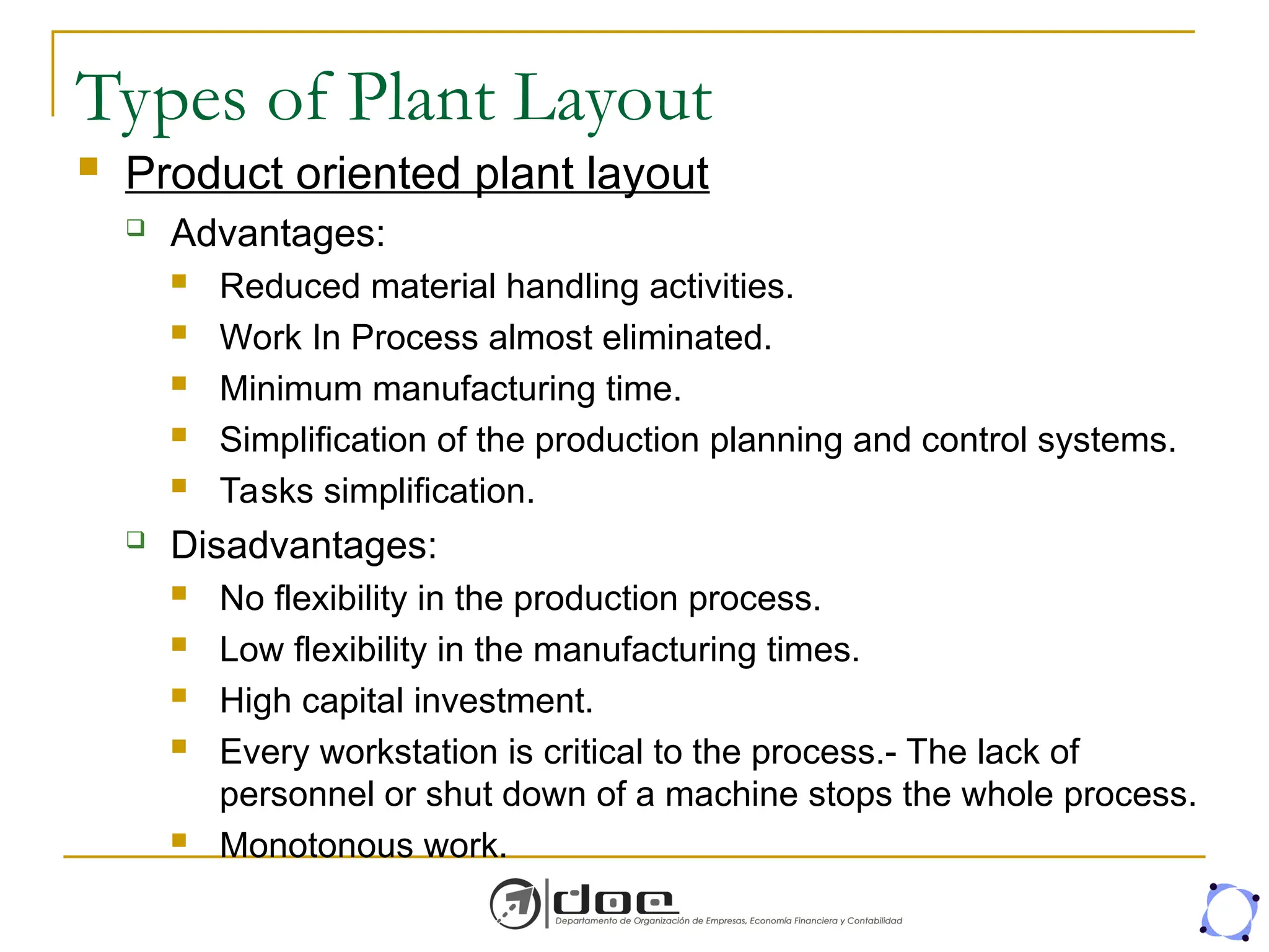 Types of Plant Layout
 Product oriented plant layout
 Advantages:
 Reduced material handling activities.
 Work In Process almost eliminated.
 Minimum manufacturing time.
 Simplification of the production planning and control systems.
 Tasks simplification.
 Disadvantages:
 No flexibility in the production process.
 Low flexibility in the manufacturing times.
 High capital investment.
 Every workstation is critical to the process.- The lack of
personnel or shut down of a machine stops the whole process.
 Monotonous work.
 