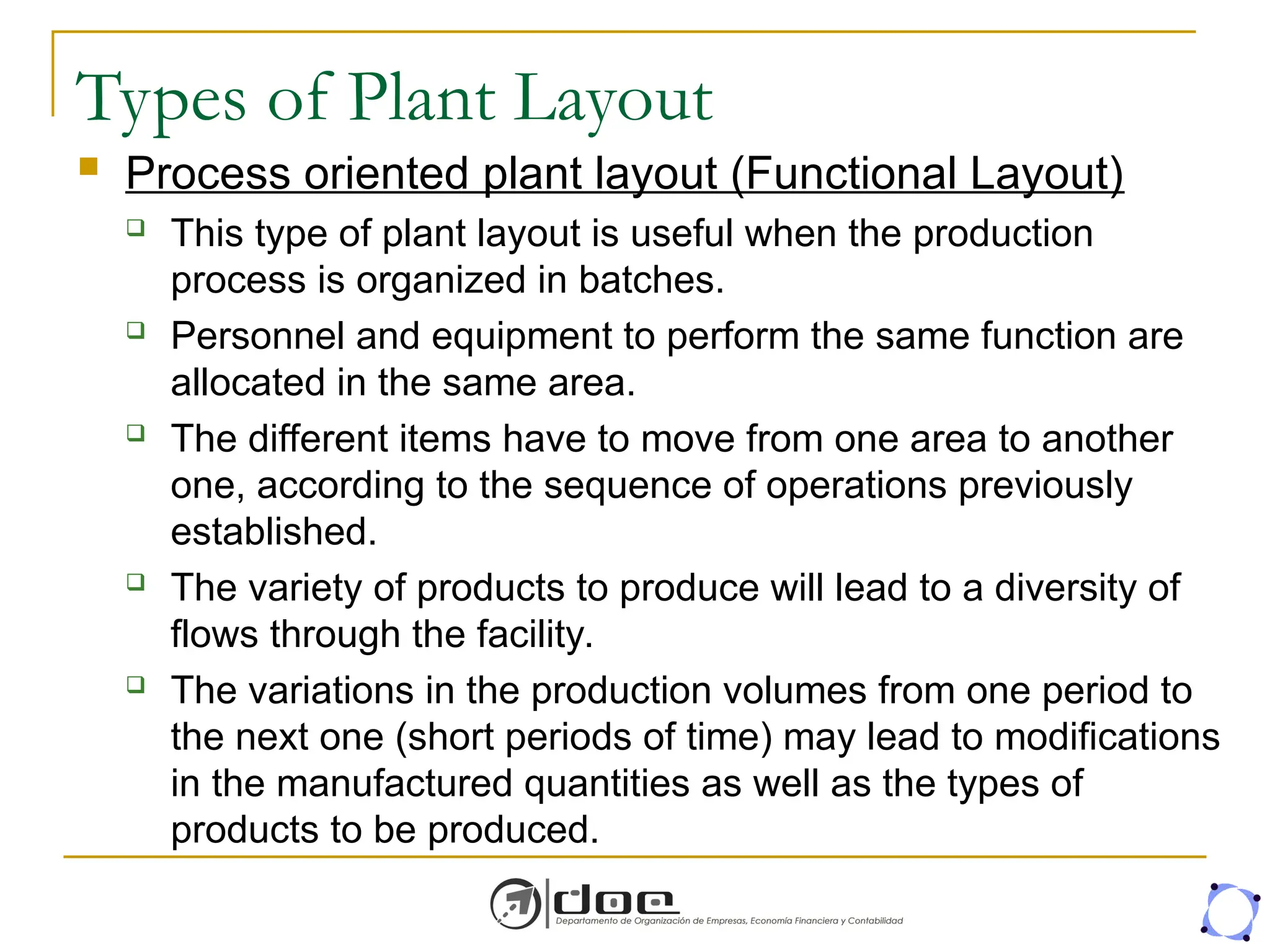 Types of Plant Layout
 Process oriented plant layout (Functional Layout)
 This type of plant layout is useful when the production
process is organized in batches.
 Personnel and equipment to perform the same function are
allocated in the same area.
 The different items have to move from one area to another
one, according to the sequence of operations previously
established.
 The variety of products to produce will lead to a diversity of
flows through the facility.
 The variations in the production volumes from one period to
the next one (short periods of time) may lead to modifications
in the manufactured quantities as well as the types of
products to be produced.
 