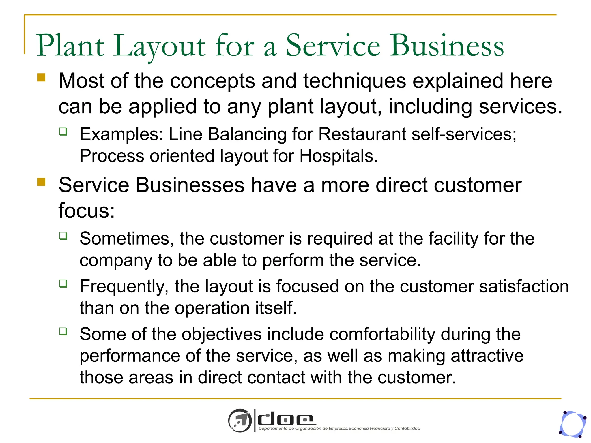 Plant Layout for a Service Business
 Most of the concepts and techniques explained here
can be applied to any plant layout, including services.
 Examples: Line Balancing for Restaurant self-services;
Process oriented layout for Hospitals.
 Service Businesses have a more direct customer
focus:
 Sometimes, the customer is required at the facility for the
company to be able to perform the service.
 Frequently, the layout is focused on the customer satisfaction
than on the operation itself.
 Some of the objectives include comfortability during the
performance of the service, as well as making attractive
those areas in direct contact with the customer.
 