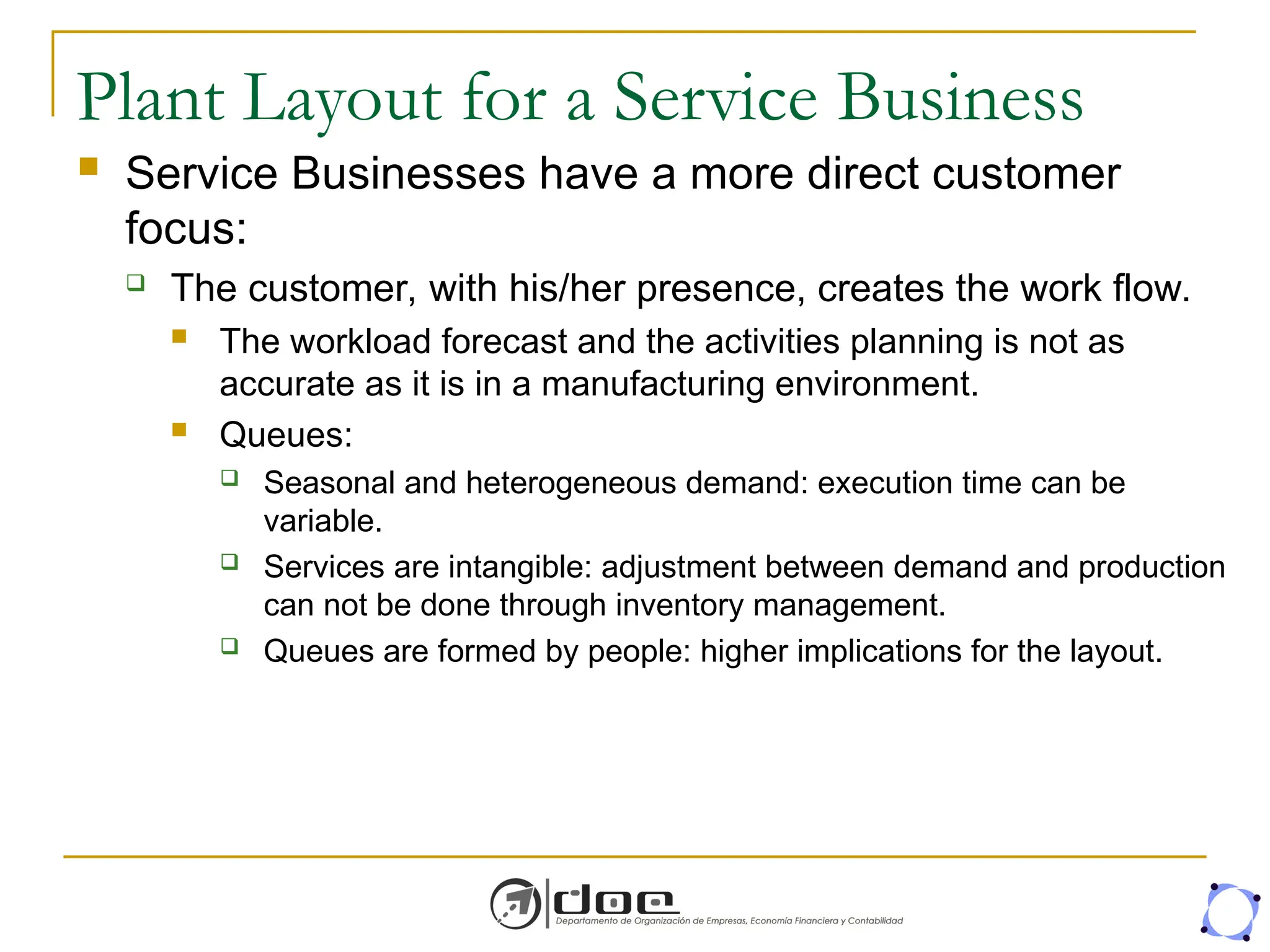 Plant Layout for a Service Business
 Service Businesses have a more direct customer
focus:
 The customer, with his/her presence, creates the work flow.
 The workload forecast and the activities planning is not as
accurate as it is in a manufacturing environment.
 Queues:
 Seasonal and heterogeneous demand: execution time can be
variable.
 Services are intangible: adjustment between demand and production
can not be done through inventory management.
 Queues are formed by people: higher implications for the layout.
 
