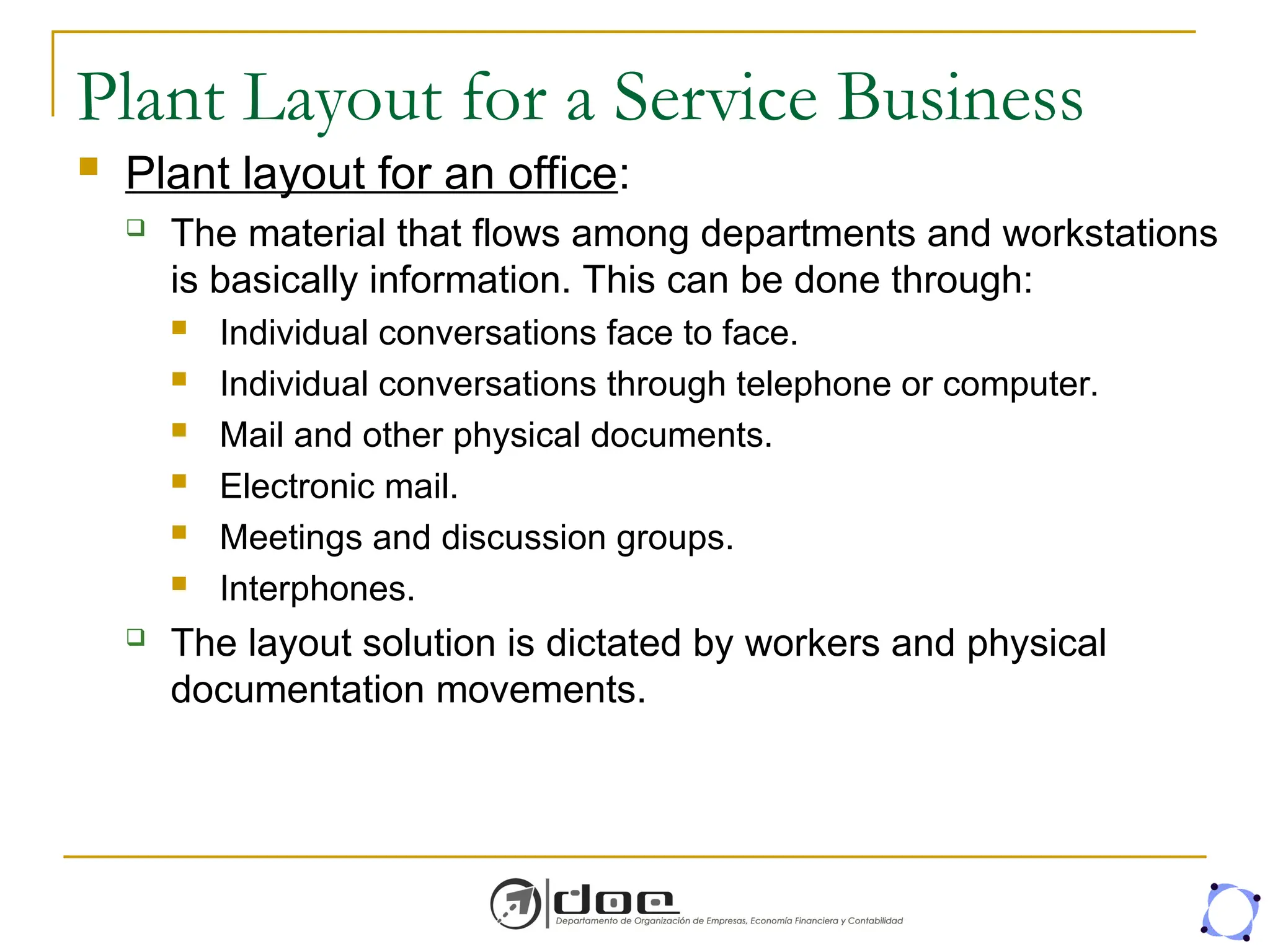 Plant Layout for a Service Business
 Plant layout for an office:
 The material that flows among departments and workstations
is basically information. This can be done through:
 Individual conversations face to face.
 Individual conversations through telephone or computer.
 Mail and other physical documents.
 Electronic mail.
 Meetings and discussion groups.
 Interphones.
 The layout solution is dictated by workers and physical
documentation movements.
 
