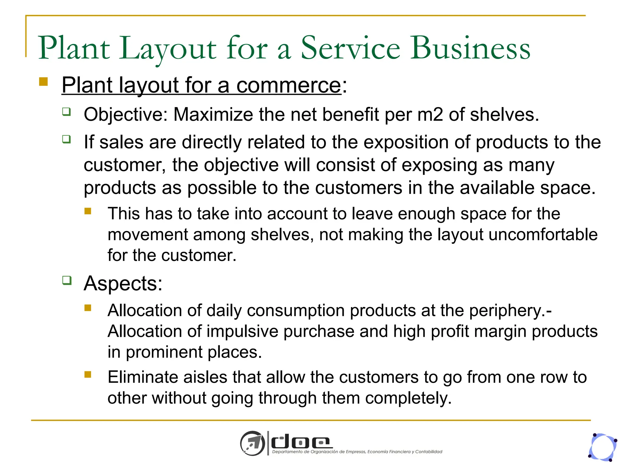 Plant Layout for a Service Business
 Plant layout for a commerce:
 Objective: Maximize the net benefit per m2 of shelves.
 If sales are directly related to the exposition of products to the
customer, the objective will consist of exposing as many
products as possible to the customers in the available space.
 This has to take into account to leave enough space for the
movement among shelves, not making the layout uncomfortable
for the customer.
 Aspects:
 Allocation of daily consumption products at the periphery.-
Allocation of impulsive purchase and high profit margin products
in prominent places.
 Eliminate aisles that allow the customers to go from one row to
other without going through them completely.
 