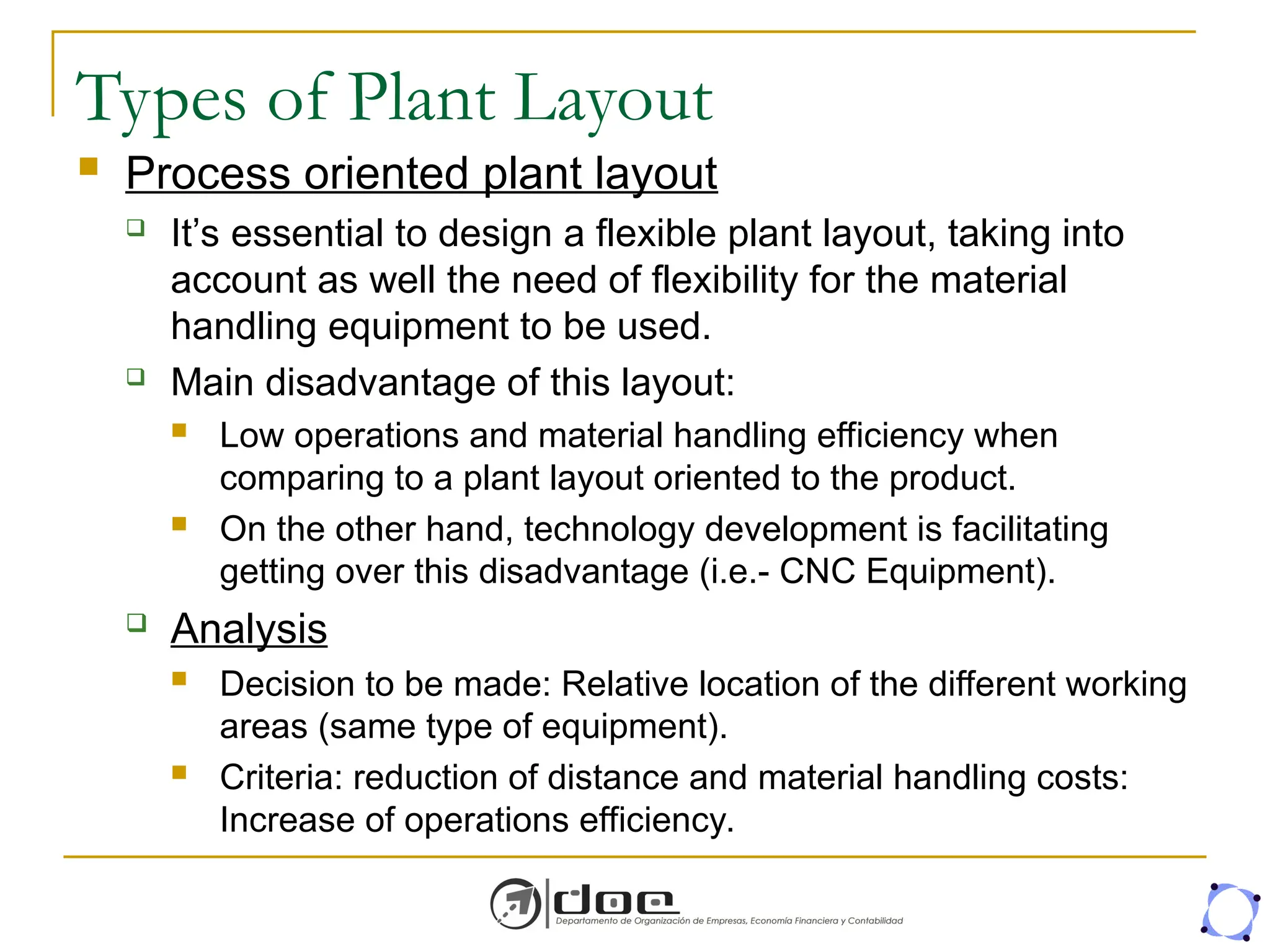 Types of Plant Layout
 Process oriented plant layout
 It’s essential to design a flexible plant layout, taking into
account as well the need of flexibility for the material
handling equipment to be used.
 Main disadvantage of this layout:
 Low operations and material handling efficiency when
comparing to a plant layout oriented to the product.
 On the other hand, technology development is facilitating
getting over this disadvantage (i.e.- CNC Equipment).
 Analysis
 Decision to be made: Relative location of the different working
areas (same type of equipment).
 Criteria: reduction of distance and material handling costs:
Increase of operations efficiency.
 