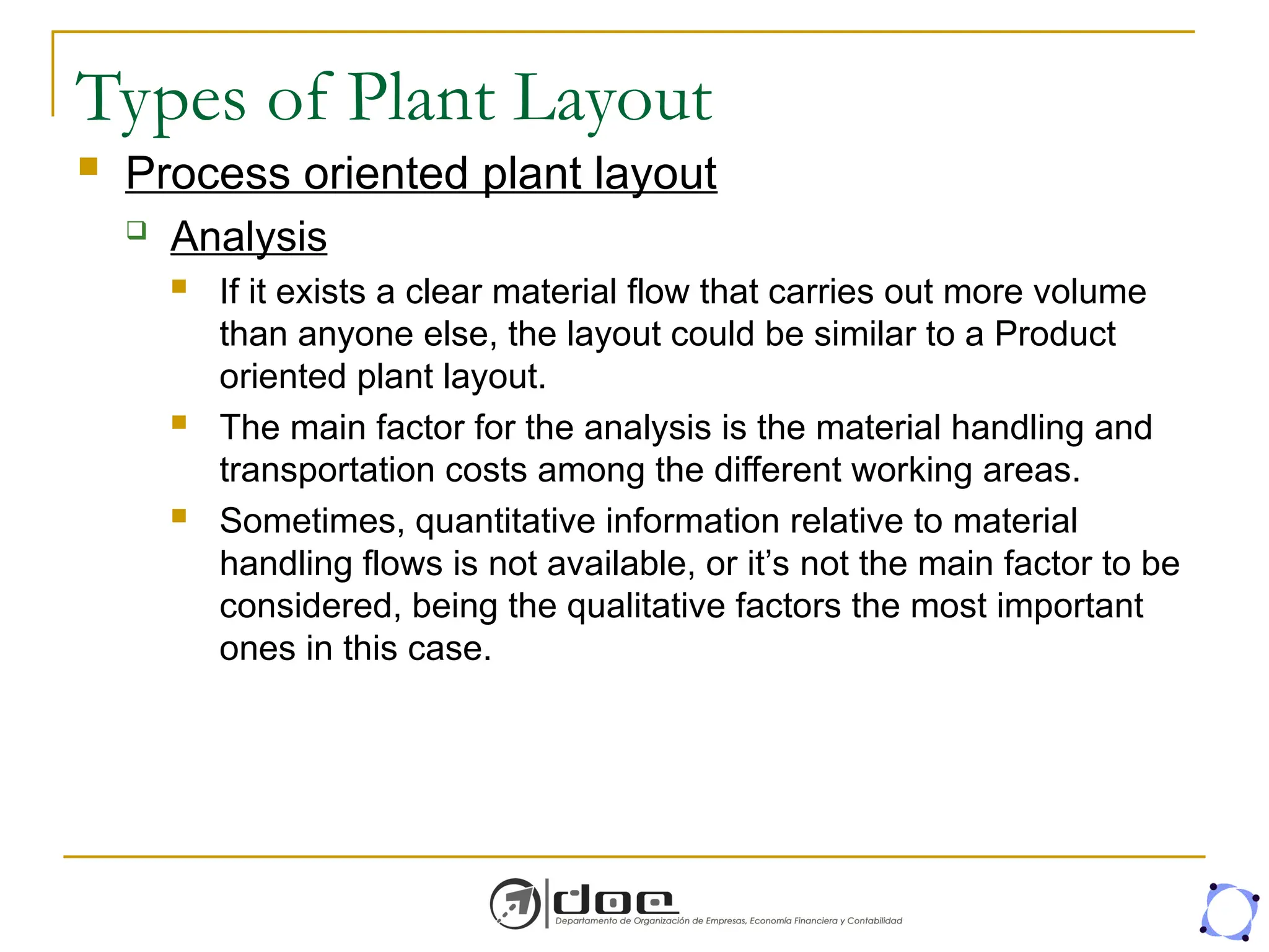 Types of Plant Layout
 Process oriented plant layout
 Analysis
 If it exists a clear material flow that carries out more volume
than anyone else, the layout could be similar to a Product
oriented plant layout.
 The main factor for the analysis is the material handling and
transportation costs among the different working areas.
 Sometimes, quantitative information relative to material
handling flows is not available, or it’s not the main factor to be
considered, being the qualitative factors the most important
ones in this case.
 