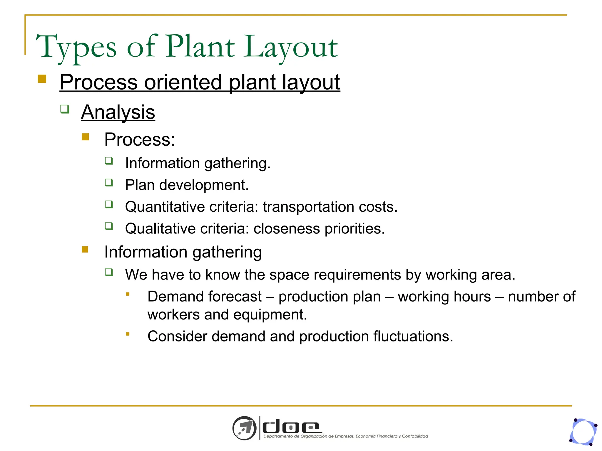 Types of Plant Layout
 Process oriented plant layout
 Analysis
 Process:
 Information gathering.
 Plan development.
 Quantitative criteria: transportation costs.
 Qualitative criteria: closeness priorities.
 Information gathering
 We have to know the space requirements by working area.
 Demand forecast – production plan – working hours – number of
workers and equipment.
 Consider demand and production fluctuations.
 