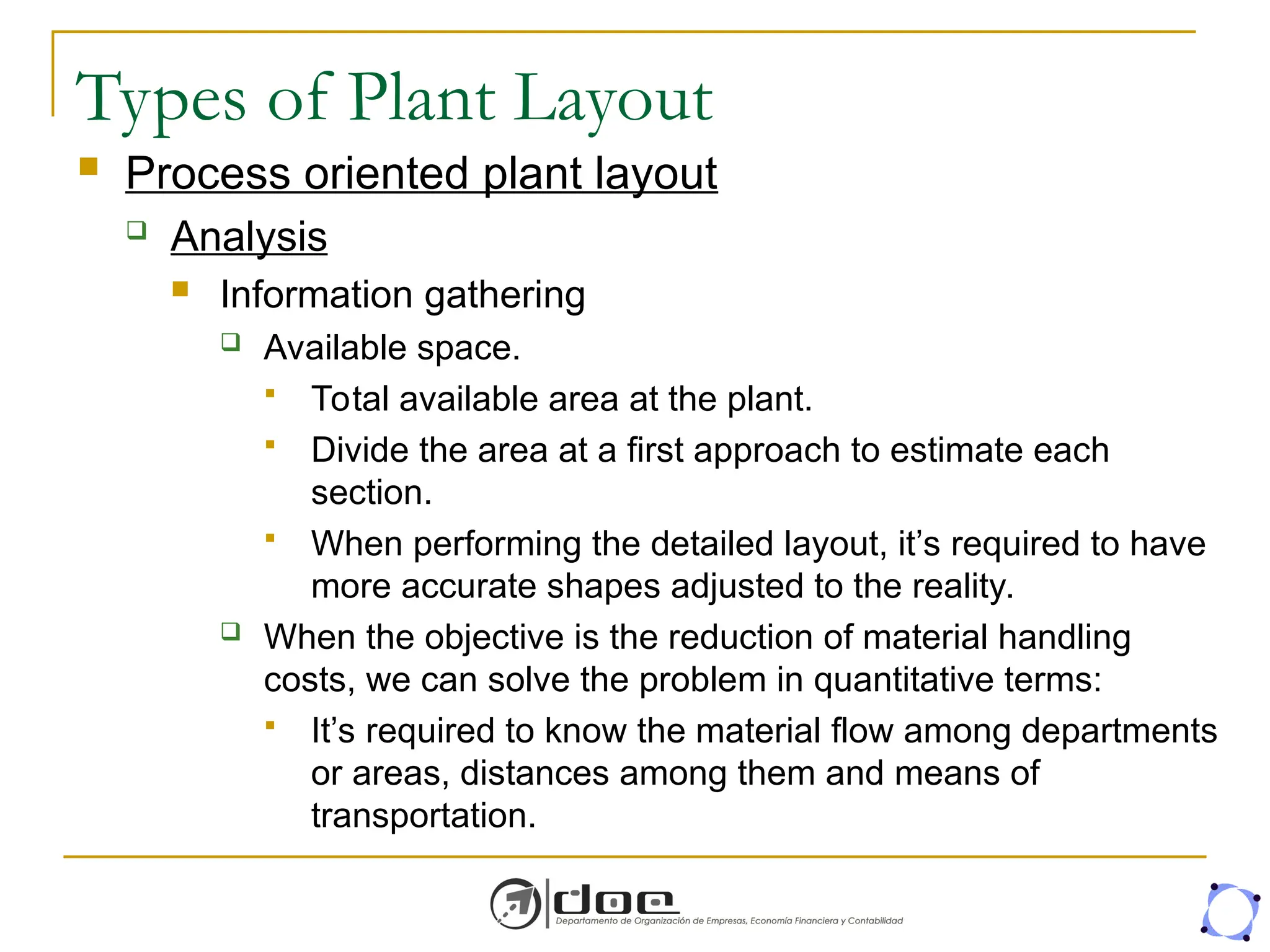 Types of Plant Layout
 Process oriented plant layout
 Analysis
 Information gathering
 Available space.
 Total available area at the plant.
 Divide the area at a first approach to estimate each
section.
 When performing the detailed layout, it’s required to have
more accurate shapes adjusted to the reality.
 When the objective is the reduction of material handling
costs, we can solve the problem in quantitative terms:
 It’s required to know the material flow among departments
or areas, distances among them and means of
transportation.
 