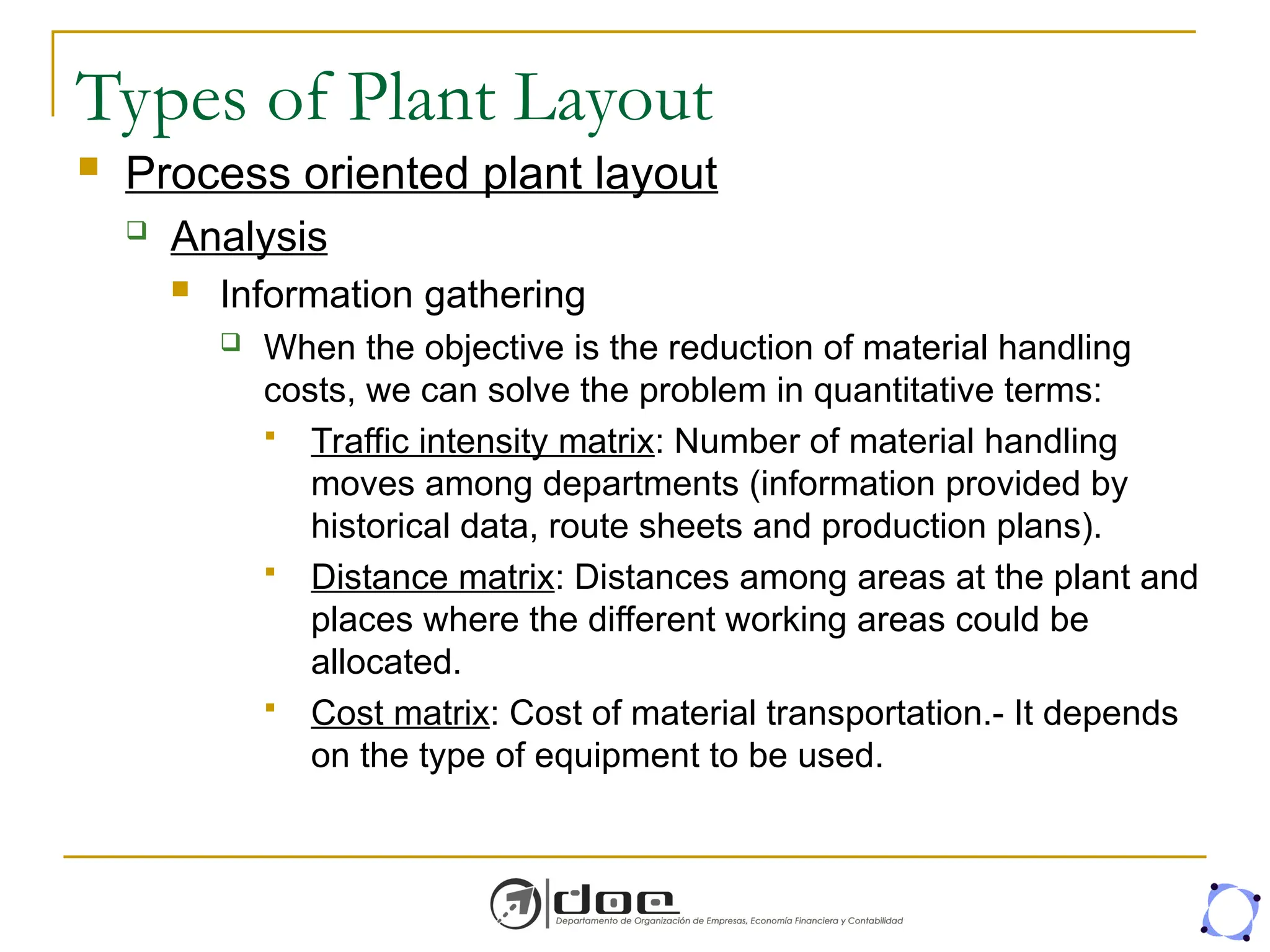 Types of Plant Layout
 Process oriented plant layout
 Analysis
 Information gathering
 When the objective is the reduction of material handling
costs, we can solve the problem in quantitative terms:
 Traffic intensity matrix: Number of material handling
moves among departments (information provided by
historical data, route sheets and production plans).
 Distance matrix: Distances among areas at the plant and
places where the different working areas could be
allocated.
 Cost matrix: Cost of material transportation.- It depends
on the type of equipment to be used.
 