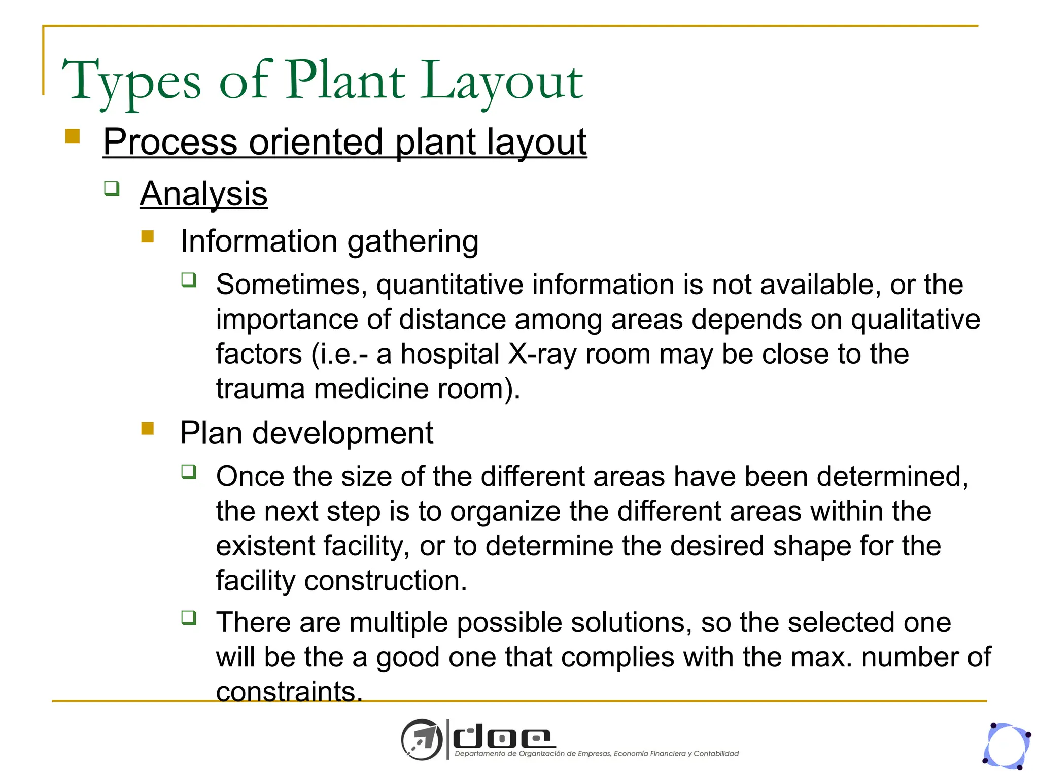 Types of Plant Layout
 Process oriented plant layout
 Analysis
 Information gathering
 Sometimes, quantitative information is not available, or the
importance of distance among areas depends on qualitative
factors (i.e.- a hospital X-ray room may be close to the
trauma medicine room).
 Plan development
 Once the size of the different areas have been determined,
the next step is to organize the different areas within the
existent facility, or to determine the desired shape for the
facility construction.
 There are multiple possible solutions, so the selected one
will be the a good one that complies with the max. number of
constraints.
 