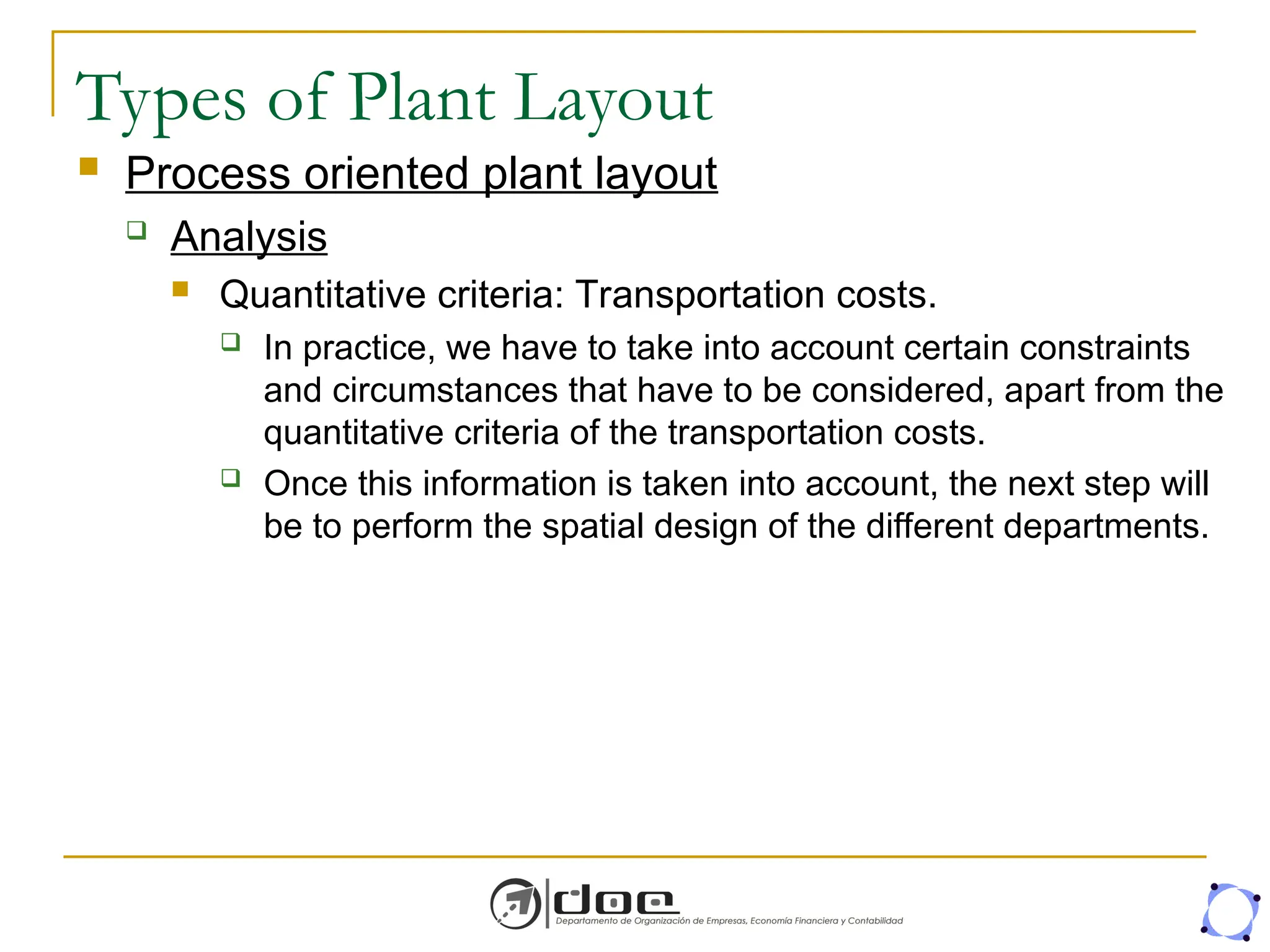 Types of Plant Layout
 Process oriented plant layout
 Analysis
 Quantitative criteria: Transportation costs.
 In practice, we have to take into account certain constraints
and circumstances that have to be considered, apart from the
quantitative criteria of the transportation costs.
 Once this information is taken into account, the next step will
be to perform the spatial design of the different departments.
 