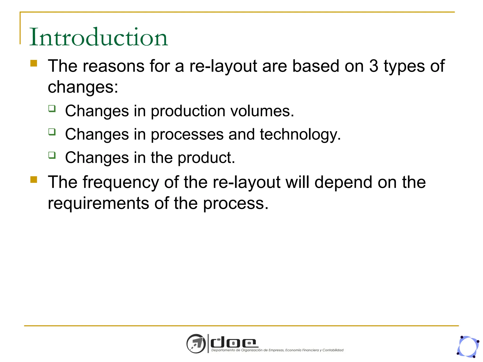 Introduction
 The reasons for a re-layout are based on 3 types of
changes:
 Changes in production volumes.
 Changes in processes and technology.
 Changes in the product.
 The frequency of the re-layout will depend on the
requirements of the process.
 