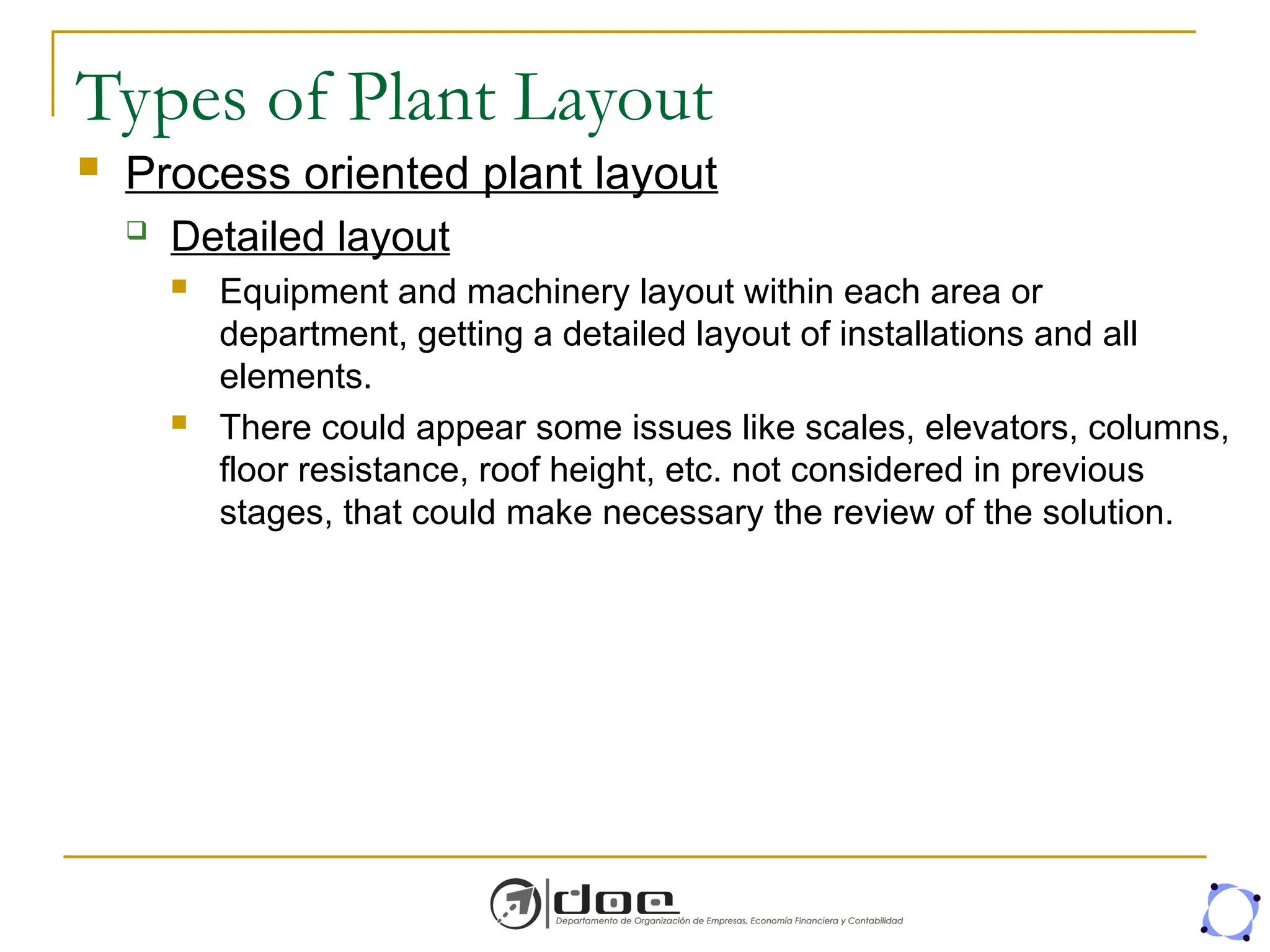 Types of Plant Layout
 Process oriented plant layout
 Detailed layout
 Equipment and machinery layout within each area or
department, getting a detailed layout of installations and all
elements.
 There could appear some issues like scales, elevators, columns,
floor resistance, roof height, etc. not considered in previous
stages, that could make necessary the review of the solution.
 