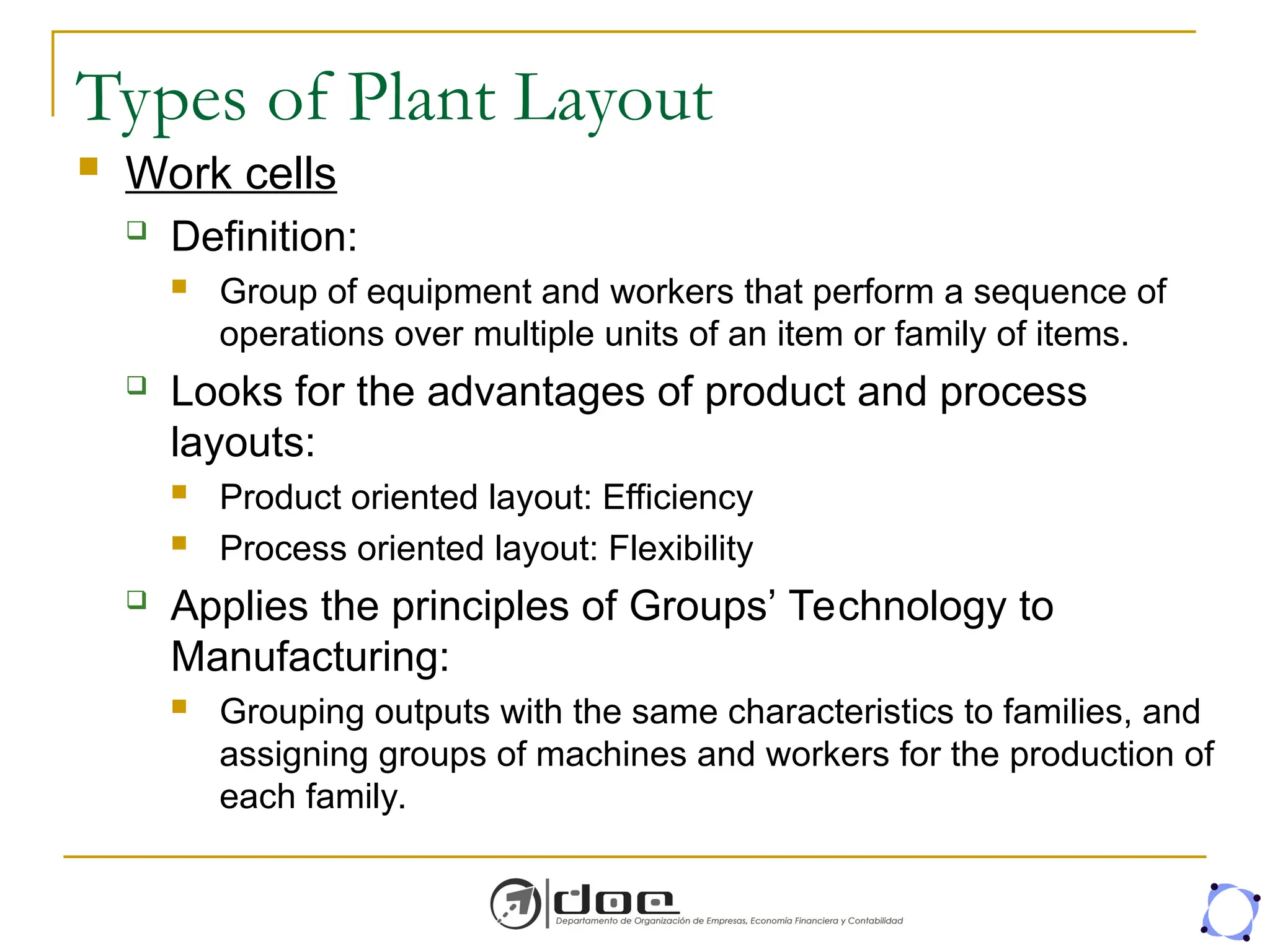 Types of Plant Layout
 Work cells
 Definition:
 Group of equipment and workers that perform a sequence of
operations over multiple units of an item or family of items.
 Looks for the advantages of product and process
layouts:
 Product oriented layout: Efficiency
 Process oriented layout: Flexibility
 Applies the principles of Groups’ Technology to
Manufacturing:
 Grouping outputs with the same characteristics to families, and
assigning groups of machines and workers for the production of
each family.
 