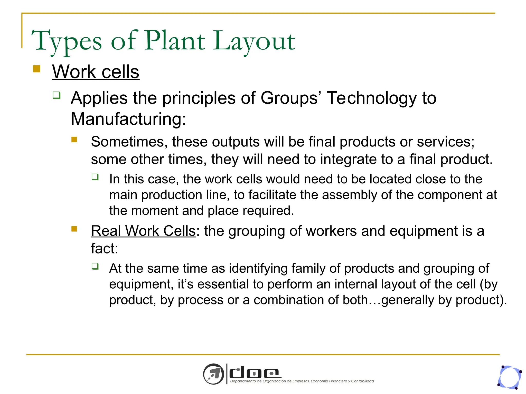 Types of Plant Layout
 Work cells
 Applies the principles of Groups’ Technology to
Manufacturing:
 Sometimes, these outputs will be final products or services;
some other times, they will need to integrate to a final product.
 In this case, the work cells would need to be located close to the
main production line, to facilitate the assembly of the component at
the moment and place required.
 Real Work Cells: the grouping of workers and equipment is a
fact:
 At the same time as identifying family of products and grouping of
equipment, it’s essential to perform an internal layout of the cell (by
product, by process or a combination of both…generally by product).
 
